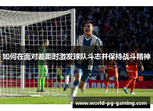 如何在面对差距时激发球队斗志并保持战斗精神 如何在面对差距时激发球队斗志并保持战斗精神