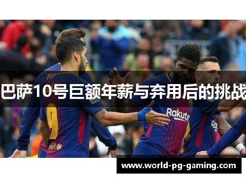 巴萨10号巨额年薪与弃用后的挑战 巴萨10号巨额年薪与弃用后的挑战