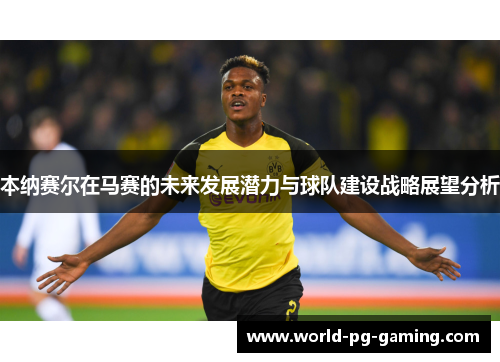 本纳赛尔在马赛的未来发展潜力与球队建设战略展望分析 本纳赛尔在马赛的未来发展潜力与球队建设战略展望分析