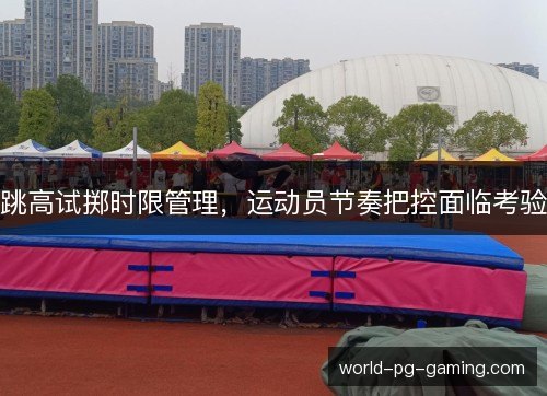 跳高试掷时限管理,运动员节奏把控面临考验 跳高试掷时限管理,运动员节奏把控面临考验
